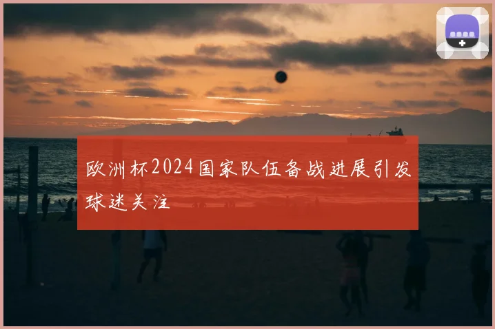欧洲杯2024国家队伍备战进展引发球迷关注