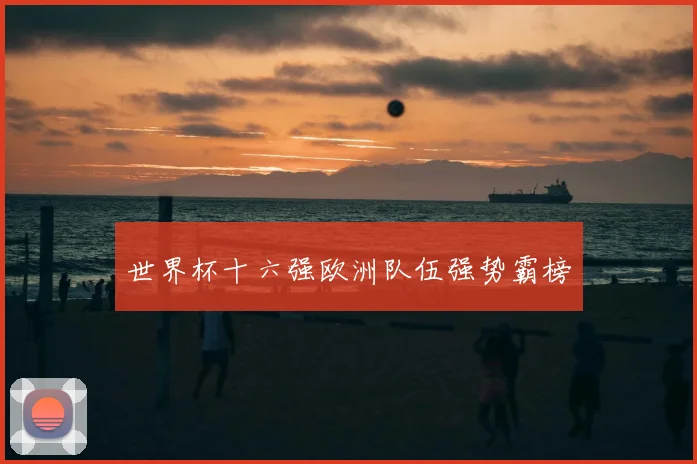 世界杯十六强欧洲队伍强势霸榜