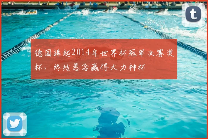 德国捧起2014年世界杯冠军决赛奖杯，终结悬念赢得大力神杯