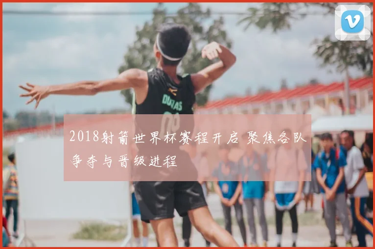 2018射箭世界杯赛程开启 聚焦各队争夺与晋级进程