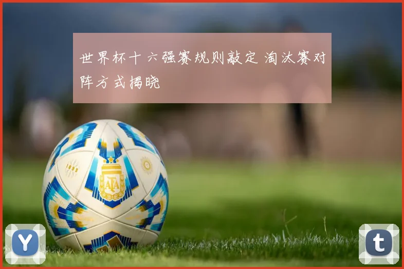 世界杯十六强赛规则敲定 淘汰赛对阵方式揭晓